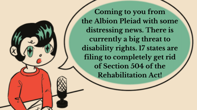 An illustration of a person with black hair and green diamond shaped eyes sitting behind a mic says “Coming to you from the Albion Pleiad with some distressing news. There is currently a big threat to disability rights. 17 states are filing to completely get rid of Section 504 of the rehabilitation act!”