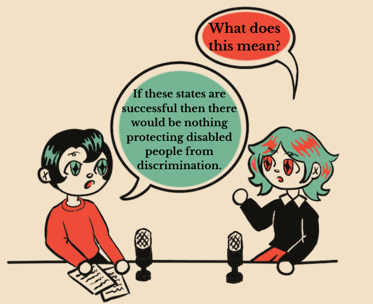 An illustration of two people having conversation sitting behind mics. The person on the right, who has black hair and green diamond shaped eyes, asks “what does this mean?” The person on the left, with green hair and red diamond shaped eyes, says “If these states were successful then there would be nothing protecting disabled people from discrimination.”