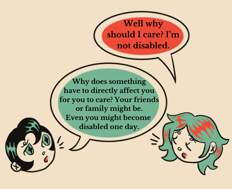 An illustration of two people having a conversation. The person on the right, with green hair and red diamond shaped eyes, says “Well why should I care? I’m not disabled.” The person on the left, who has black hair and green diamond shaped eyes says “Why does something have to directly affect you for you to care? Your friends or family might be. Even you might become disabled one day.”