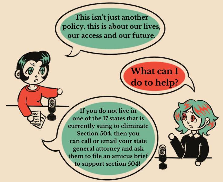 An illustration of two people having a conversation. The person on the left, who has black hair and green diamond shaped eyes, says “This isn’t just another policy, this is about our lives, our access and our future.” The person on the right, with green hair and red diamond shaped eyes, says “What can I do to help?” The person on the right, who has black hair and green diamond shaped eyes, says “ If you do not live in  one of the 17 states that is  currently suing to eliminate  section 504, then you  can call or email your state general attorney and ask them to file an amicus brief to support section 504!”