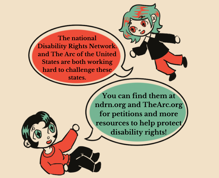 An illustration of two people having a conversation. The person on the top right, with green hair and red diamond shaped eyes, says “The National Disabilities Rights Network and The Arc of the United States are both working hard to challenge these states.” The person on the bottom left, who has black hair and green diamond shaped eyes, says “You can find them at ndrn.org and TheArc.org for petitions and other resources to help protect disability rights.”