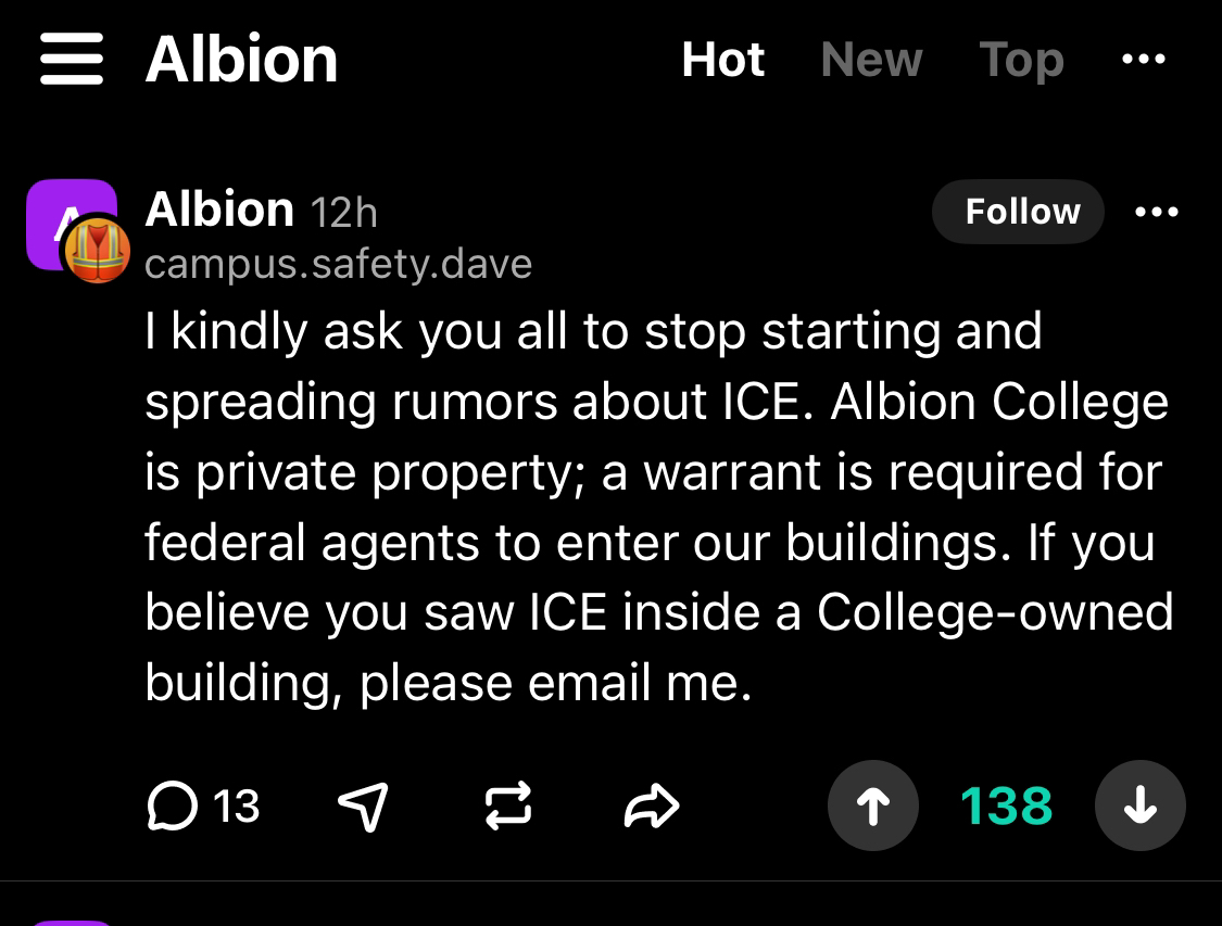 A text post, in white, on a black background from the username“campus.safety.dave” on the Albion community Yik Yak page. The post reads: “I kindly ask you all to stop starting and spreading rumors about ICE. Albion College is private property; a warrant is required for federal agents to enter our buildings. If you believe you saw ICE inside a College-owned building, please email me.” Below the post are various post interaction options displayed in a row of symbols.