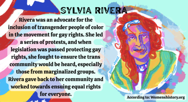Text reads, “Rivera was an advocate for the inclusion of transgender people of color in the movement for gay rights. She led a series of protests, and when legislation was passed protecting gay rights, she fought to ensure the trans community would be heard, especially those from marginalized groups. Rivera gave back to her community and worked towards ensuing equal rights for everyone.”
On the left side there is an illustration of three flags. The top left flag is the Puerto Rican flag, the middle left flag is the transgender flag and the bottom left flag is the Venezolano flag. On the right side there is an illustration of Sylvia Rivera using an assortment of colors with large paint streaks and paint splatters behind her. 