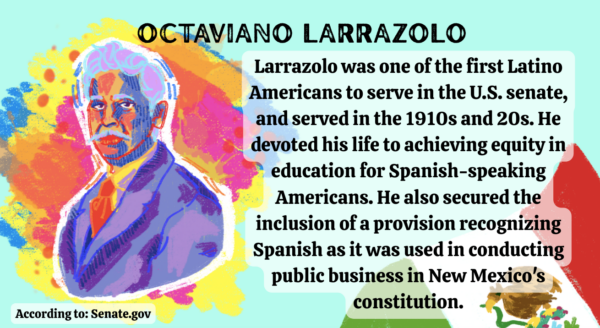 Text reads, “Larrazolo was one of the first Latino Americans to serve in the U.S. senate, and served in the 1910s and 20s. He devoted his life to achieving equity in education for Spanish-speaking Americans. He also secured the inclusion of a provision recognizing Spanish as it was used in conducting public business in New Mexico's constitution.”On the left side there is an illustration of Octaviano Larrazolo using an assortment of colors with large paint streaks and paint splatters behind him. In the bottom right corner, there is an illustration of the Mexican flag.