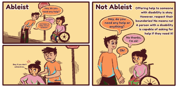 Three digitally illustrated comic panels. The text at the top left of the left panel reads “Ableist.” The panel on the left is split horizontally in the middle, the top panel is an illustration of a man in an orange shirt crossing a street approaching a wheelchair user in a pink shirt saying “Hey, do you need any help?” The wheelchair user then says “no thanks, I’m” before getting interrupted by the man in the orange shirt saying “I am happy to help, it is no problem!” The panel below is an illustration of the man wearing an orange shirt pushing the wheelchair user in the pink shirt and pushing them while the wheelchair user looks angry and says “Boy, if you don’t unhand me…”
The text on the top left of the right panel reads “Not Ableist” and the text on the top right of the right panel reads “Offering help to someone with disability is okay. However, respect their boundaries! No means no! A person with a disability is capable of asking for help if they need it!” The illustration is the man in the orange shirt saying, “Hey, do you need any help or anything?” The wheelchair user in the pink shirt then says, “No thanks, I’m ok!” To which the man says, “ok!”
