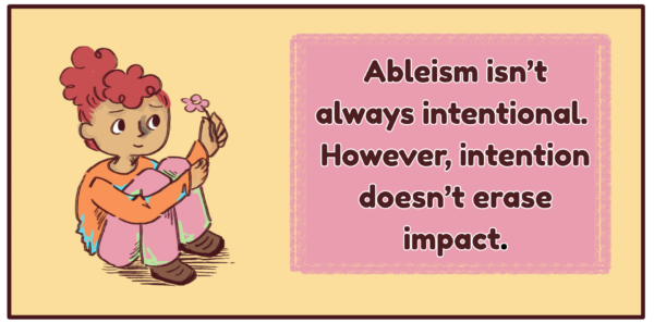 One digitally illustrated comic panel. The text on the right side of the panel reads, “Ableism isn’t always intentional. However, intention doesn’t erase impact.” The illustration on the left side of the panel is a girl crouched holding her knees against herself, looking up towards a flower that she is holding up.