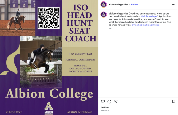 A landscape-oriented photograph includes a flyer on the left half and a black caption on a white background on the right. The flyer is purple and gold and includes a black and white QR code, the words “ISO HEAD HUNT SEAT COACH,” “IHSA VARSITY TEAM,” “NATIONAL CONTENDERS,” “BEAUTIFUL COLLEGE-OWNED FACILITY & HORSES,” “Albion College,” “albion.edu,” “ALBION EQUESTRIAN” and “Albion, Michigan.” It also includes two photographs of riders on horses; in one photo, the horse is trotting, and in the other, the horse is jumping over a fence. On the right, a purple profile picture represents the “albioncollegerides” account with a caption that reads, “Could you or someone you know be our next varsity hunt seat coach at @albioncollege? Applications are open for this special position, and we can’t wait to see what the future holds for this fantastic team! Please feel free to share far and wide. @rideihsa @albionathletics. The post has the words “76 likes” and “March 10” at the bottom.